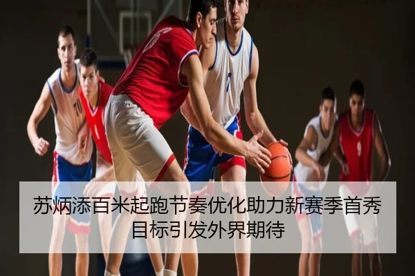 苏炳添百米起跑节奏优化助力新赛季首秀目标引发外界期待