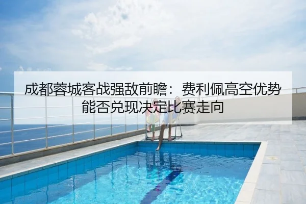 成都蓉城客战强敌前瞻：费利佩高空优势能否兑现决定比赛走向