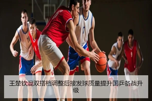 王楚钦混双搭档调整后接发球质量提升国乒备战升级