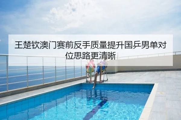 王楚钦澳门赛前反手质量提升国乒男单对位思路更清晰