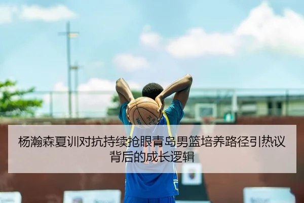 杨瀚森夏训对抗持续抢眼青岛男篮培养路径引热议背后的成长逻辑