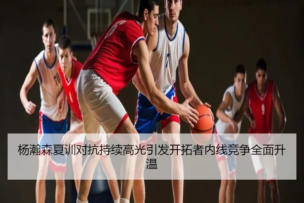 杨瀚森夏训对抗持续高光引发开拓者内线竞争全面升温